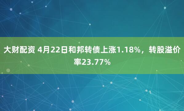 大财配资 4月22日和邦转债上涨1.18%，转股溢价率23.77%