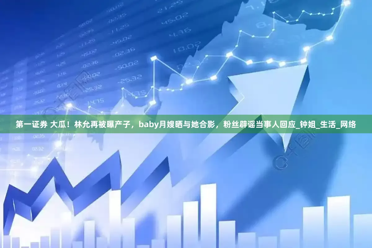 第一证券 大瓜！林允再被曝产子，baby月嫂晒与她合影，粉丝辟谣当事人回应_钟姐_生活_网络