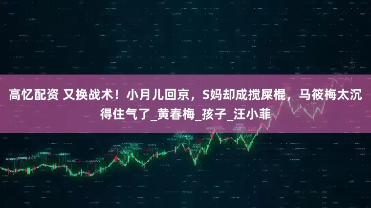 高忆配资 又换战术！小月儿回京，S妈却成搅屎棍，马筱梅太沉得住气了_黄春梅_孩子_汪小菲