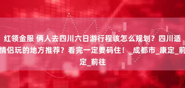 红领金服 俩人去四川六日游行程该怎么规划？四川适合情侣玩的地方推荐？看完一定要码住！_成都市_康定_前往