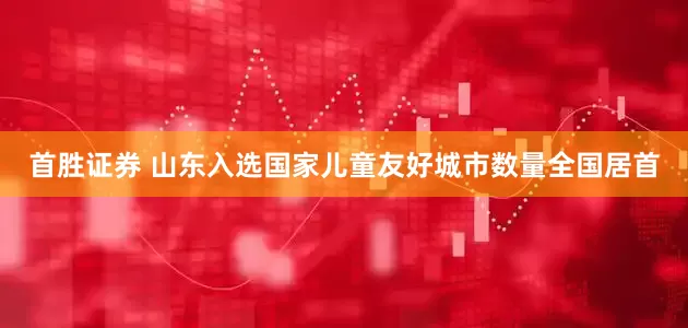 首胜证券 山东入选国家儿童友好城市数量全国居首