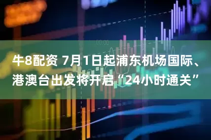 牛8配资 7月1日起浦东机场国际、港澳台出发将开启“24小时通关”