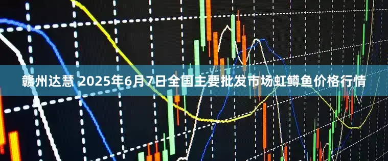 赣州达慧 2025年6月7日全国主要批发市场虹鳟鱼价格行情