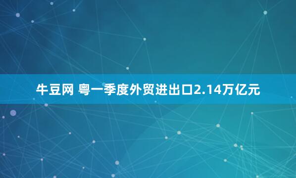 牛豆网 粤一季度外贸进出口2.14万亿元