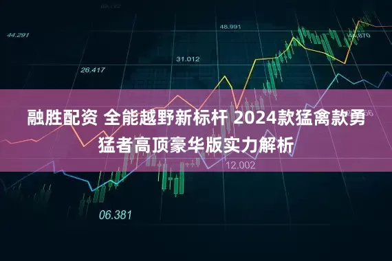 融胜配资 全能越野新标杆 2024款猛禽款勇猛者高顶豪华版实力解析