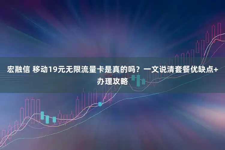 宏融信 移动19元无限流量卡是真的吗？一文说清套餐优缺点+办理攻略