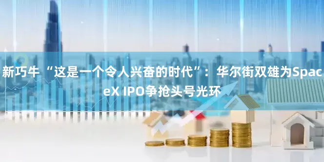 新巧牛 “这是一个令人兴奋的时代”：华尔街双雄为SpaceX IPO争抢头号光环